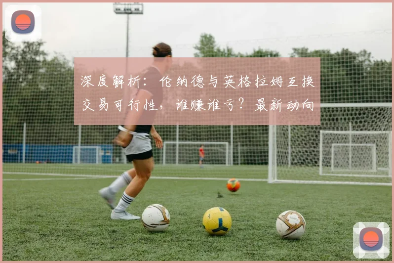 深度解析：伦纳德与英格拉姆互换交易可行性，谁赚谁亏？最新动向与球队影响全览