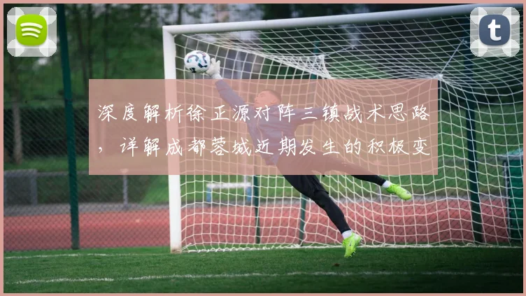 深度解析徐正源对阵三镇战术思路，详解成都蓉城近期发生的积极变化与球员状态
