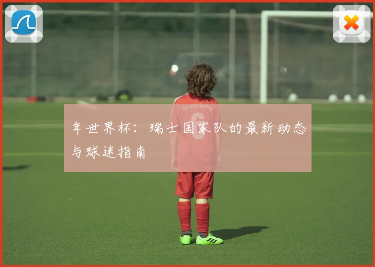 年世界杯:瑞士国家队的最新动态与球迷指南